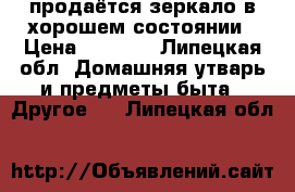 продаётся зеркало в хорошем состоянии › Цена ­ 1 000 - Липецкая обл. Домашняя утварь и предметы быта » Другое   . Липецкая обл.